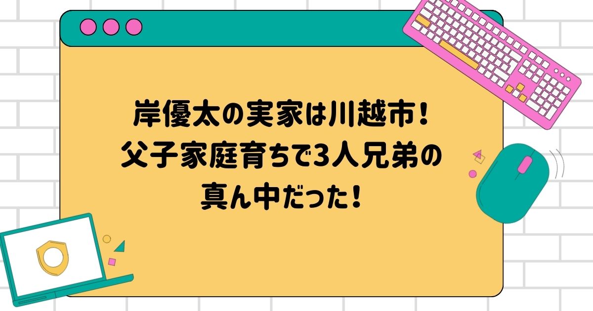 岸優太の実家は川越市！父子家庭育ちで3人兄弟の真ん中だった！