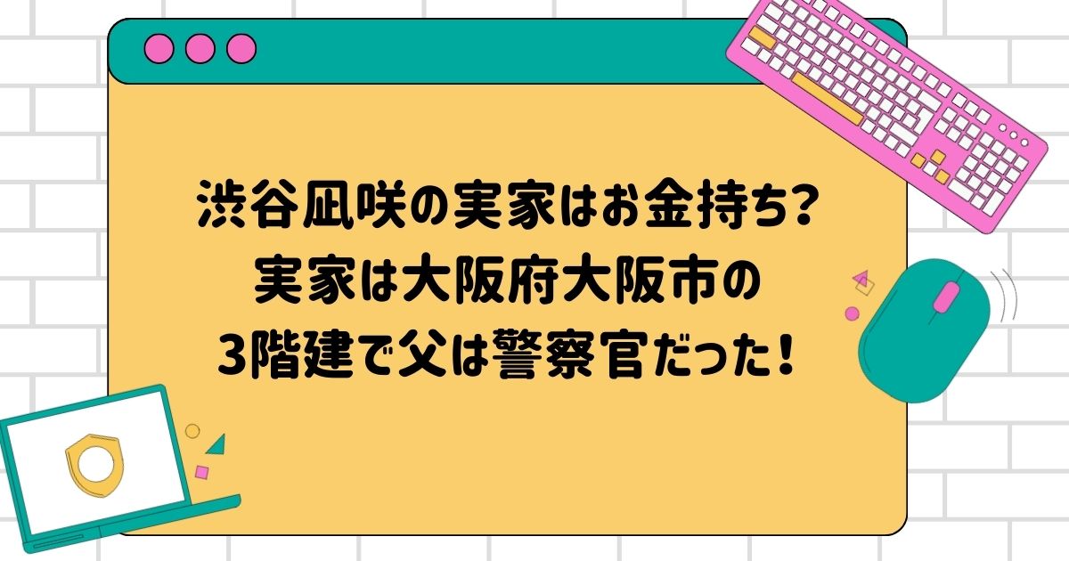 渋谷凪咲の実家はお金持ち？実家は大阪府大阪市の3階建で父は警察官だった！