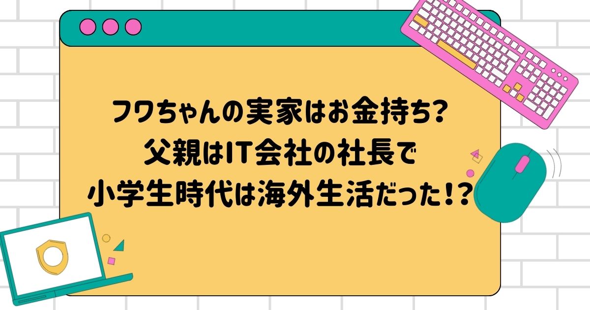 フワちゃんの実家はお金持ち？父親はIT会社の社長で小学生時代は海外生活だった！？