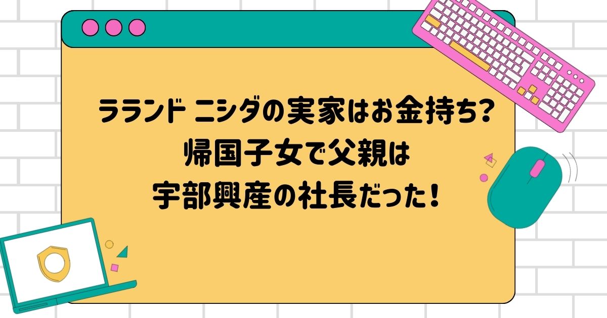 ラランド ニシダの実家はお金持ち？帰国子女で父親は宇部興産の社長だった！